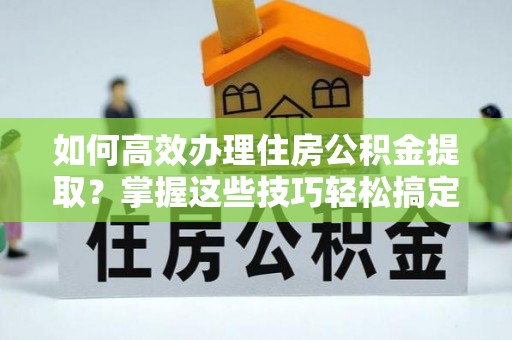 关岭如何高效办理住房公积金提取？掌握这些技巧轻松搞定