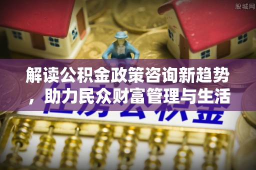 关岭解读公积金政策咨询新趋势，助力民众财富管理与生活规划