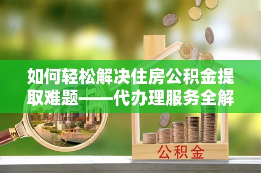 关岭如何轻松解决住房公积金提取难题——代办理服务全解析