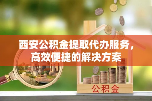 关岭西安公积金提取代办服务，高效便捷的解决方案