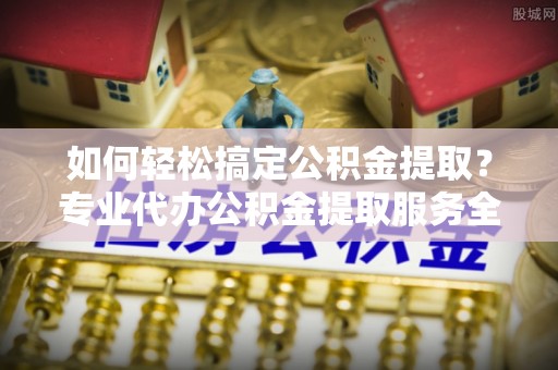 关岭如何轻松搞定公积金提取？专业代办公积金提取服务全解析