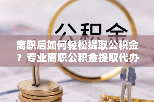 关岭离职后如何轻松提取公积金？专业离职公积金提取代办服务指南