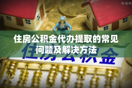 关岭住房公积金代办提取的常见问题及解决方法