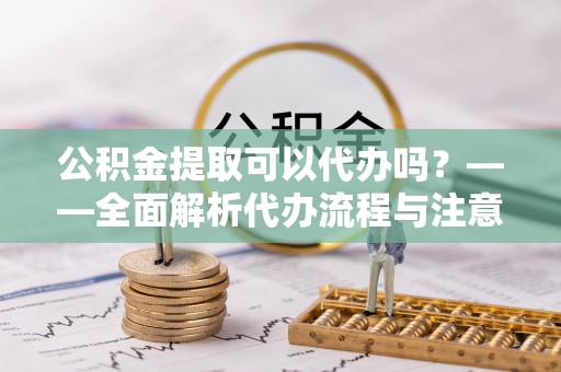 关岭公积金提取可以代办吗？——全面解析代办流程与注意事项